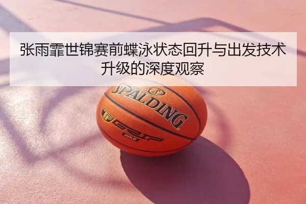 张雨霏世锦赛前蝶泳状态回升与出发技术升级的深度观察